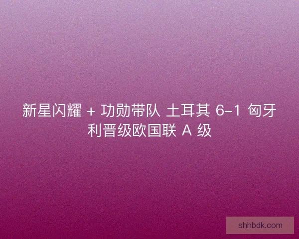 新星闪耀 + 功勋带队 土耳其 6-1 匈牙利晋级欧国联 A 级