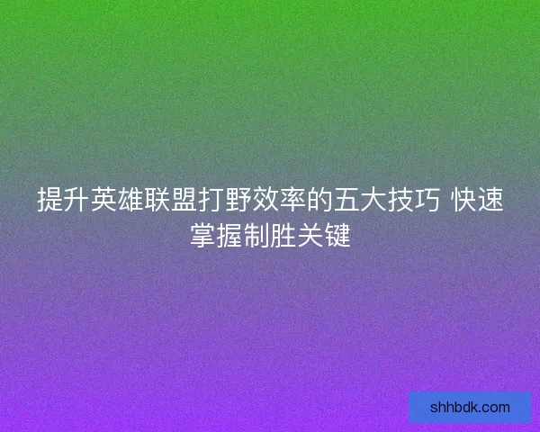 提升英雄联盟打野效率的五大技巧 快速掌握制胜关键