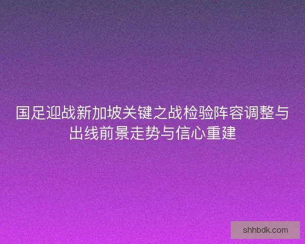 国足迎战新加坡关键之战检验阵容调整与出线前景走势与信心重建