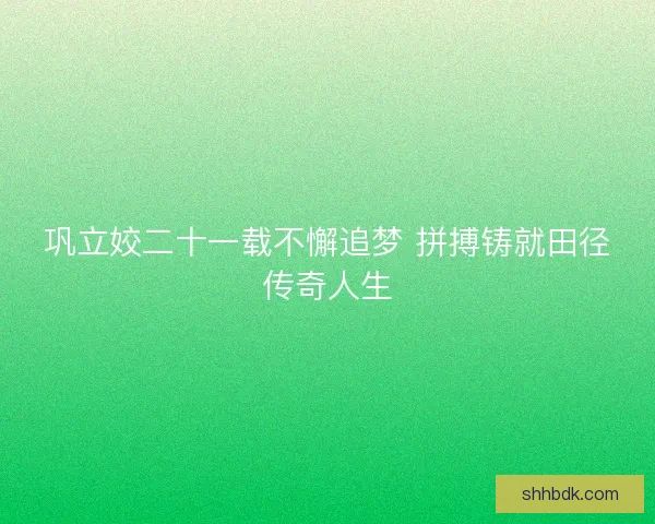 巩立姣二十一载不懈追梦 拼搏铸就田径传奇人生