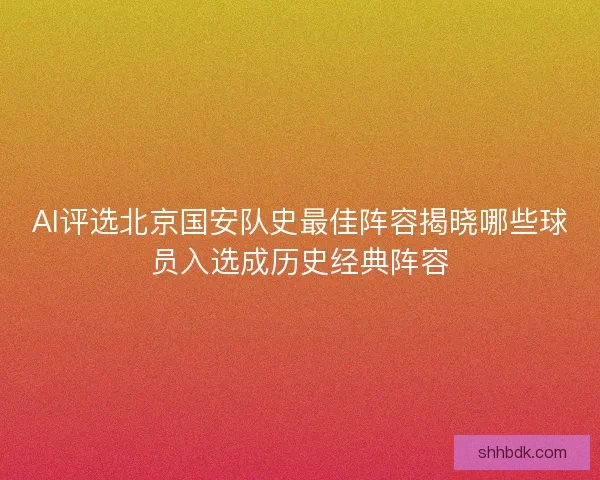 AI评选北京国安队史最佳阵容揭晓哪些球员入选成历史经典阵容