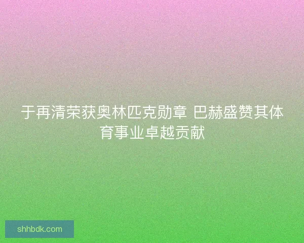 于再清荣获奥林匹克勋章 巴赫盛赞其体育事业卓越贡献