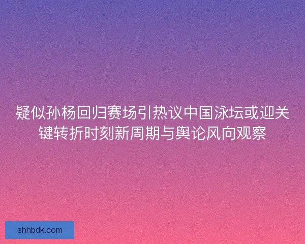 疑似孙杨回归赛场引热议中国泳坛或迎关键转折时刻新周期与舆论风向观察