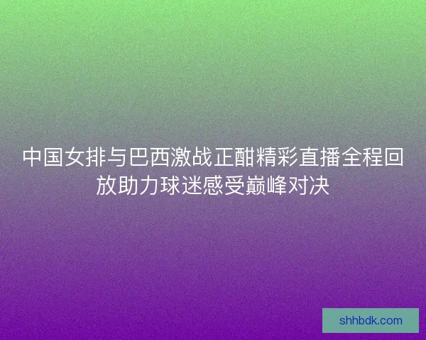 中国女排与巴西激战正酣精彩直播全程回放助力球迷感受巅峰对决