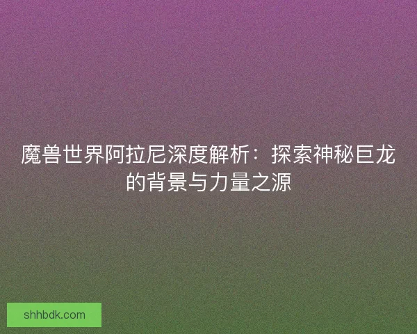 魔兽世界阿拉尼深度解析：探索神秘巨龙的背景与力量之源