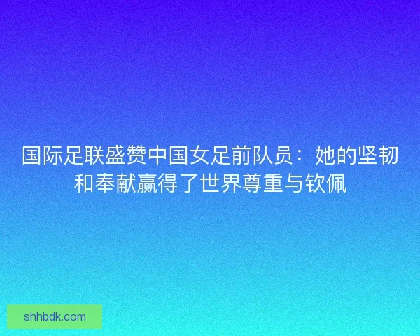国际足联盛赞中国女足前队员：她的坚韧和奉献赢得了世界尊重与钦佩