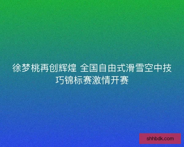 徐梦桃再创辉煌 全国自由式滑雪空中技巧锦标赛激情开赛